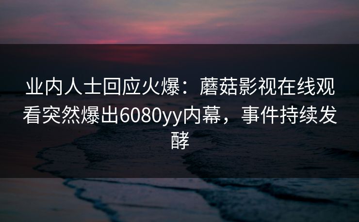 业内人士回应火爆：蘑菇影视在线观看突然爆出6080yy内幕，事件持续发酵