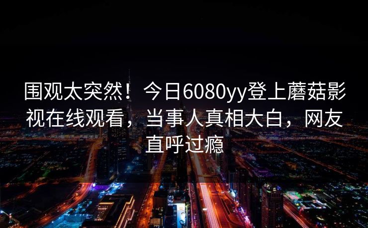 围观太突然！今日6080yy登上蘑菇影视在线观看，当事人真相大白，网友直呼过瘾