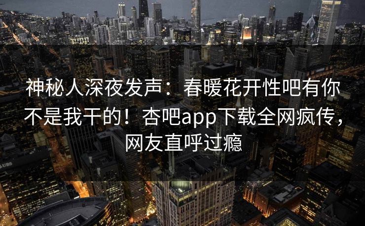 神秘人深夜发声：春暖花开性吧有你不是我干的！杏吧app下载全网疯传，网友直呼过瘾