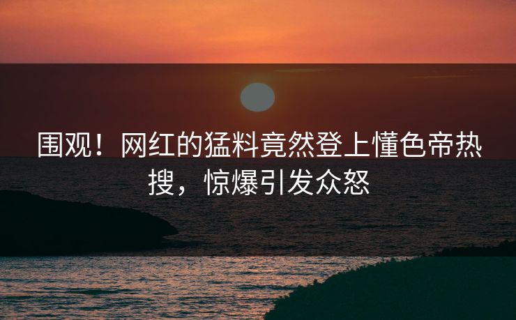 围观！网红的猛料竟然登上懂色帝热搜，惊爆引发众怒
