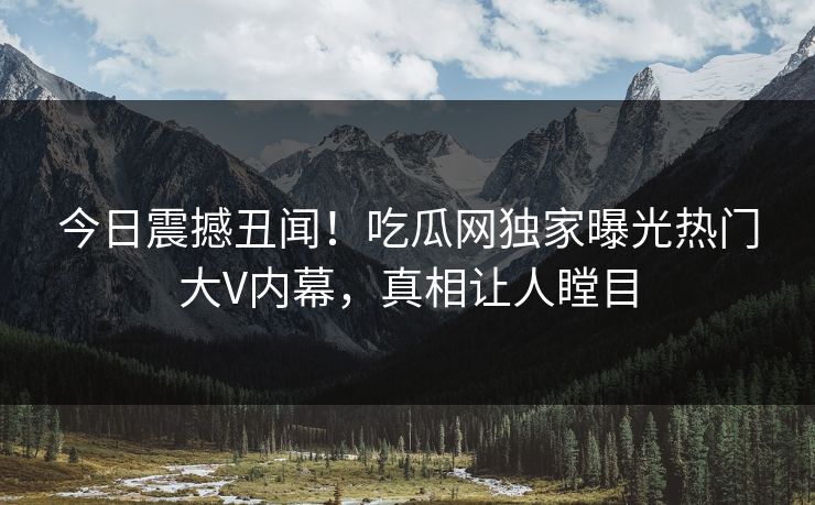 今日震撼丑闻！吃瓜网独家曝光热门大V内幕，真相让人瞠目