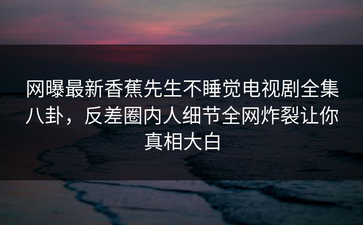 网曝最新香蕉先生不睡觉电视剧全集八卦，反差圈内人细节全网炸裂让你真相大白