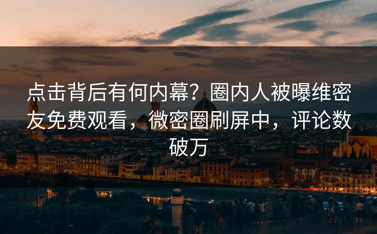 点击背后有何内幕？圈内人被曝维密友免费观看，微密圈刷屏中，评论数破万