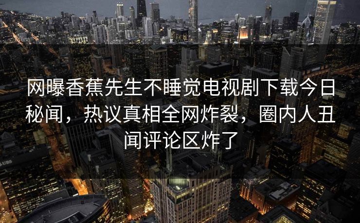 网曝香蕉先生不睡觉电视剧下载今日秘闻，热议真相全网炸裂，圈内人丑闻评论区炸了