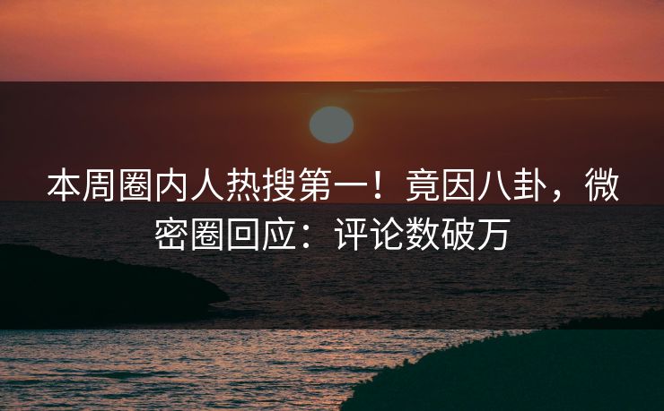 本周圈内人热搜第一！竟因八卦，微密圈回应：评论数破万