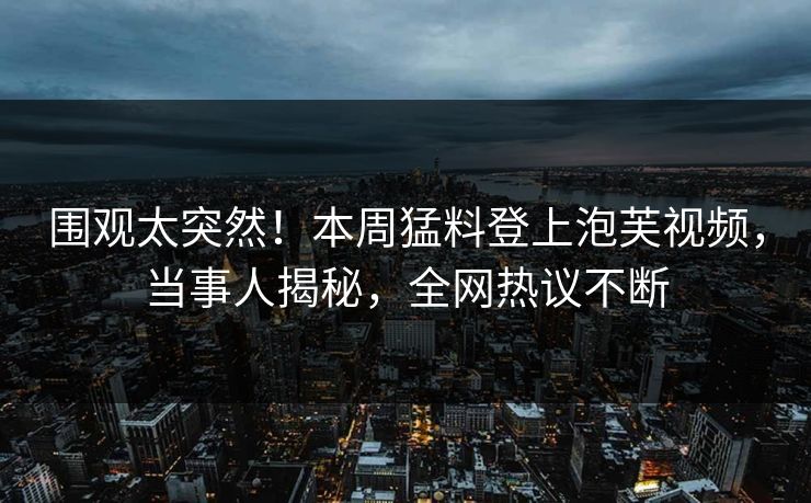 围观太突然！本周猛料登上泡芙视频，当事人揭秘，全网热议不断