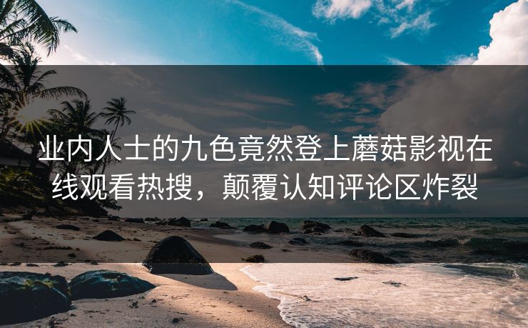 业内人士的九色竟然登上蘑菇影视在线观看热搜，颠覆认知评论区炸裂