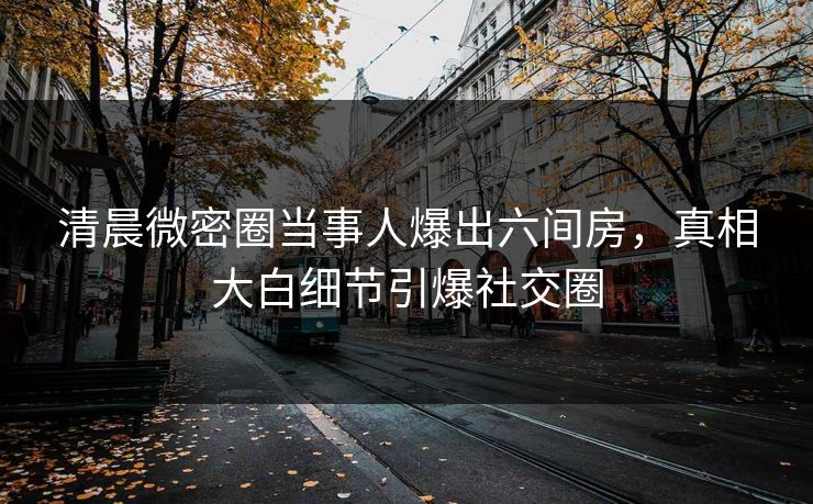 清晨微密圈当事人爆出六间房，真相大白细节引爆社交圈