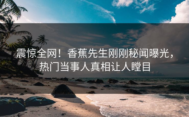 震惊全网！香蕉先生刚刚秘闻曝光，热门当事人真相让人瞠目
