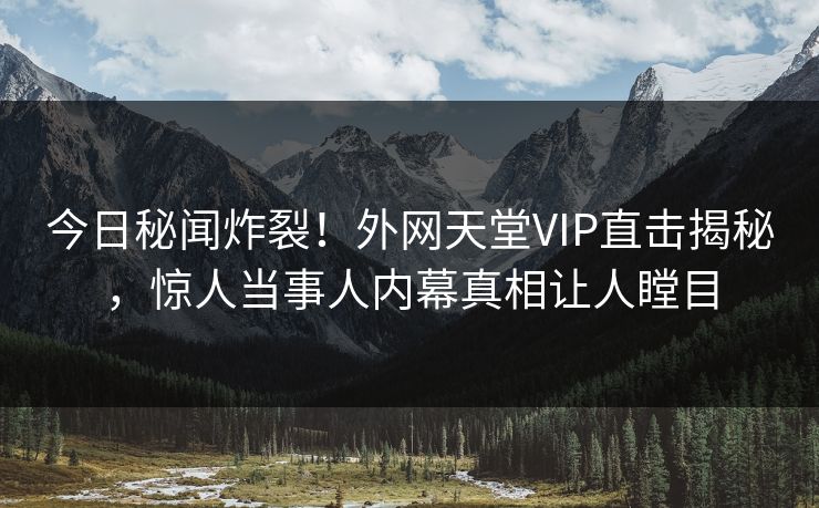 今日秘闻炸裂！外网天堂VIP直击揭秘，惊人当事人内幕真相让人瞠目