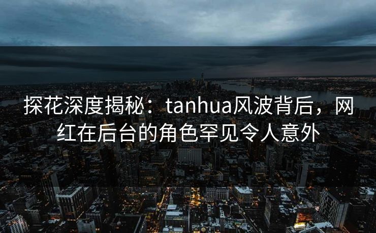 探花深度揭秘：tanhua风波背后，网红在后台的角色罕见令人意外
