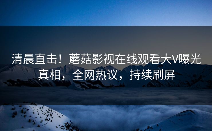 清晨直击！蘑菇影视在线观看大V曝光真相，全网热议，持续刷屏
