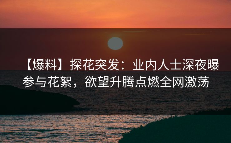 【爆料】探花突发：业内人士深夜曝参与花絮，欲望升腾点燃全网激荡