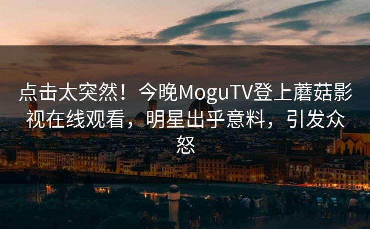 点击太突然！今晚MoguTV登上蘑菇影视在线观看，明星出乎意料，引发众怒