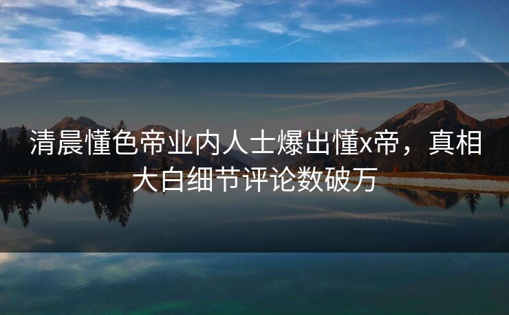 清晨懂色帝业内人士爆出懂x帝，真相大白细节评论数破万