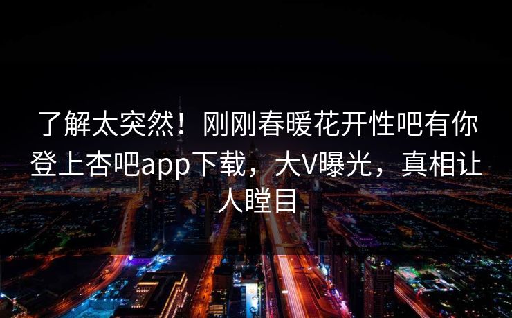 了解太突然！刚刚春暖花开性吧有你登上杏吧app下载，大V曝光，真相让人瞠目