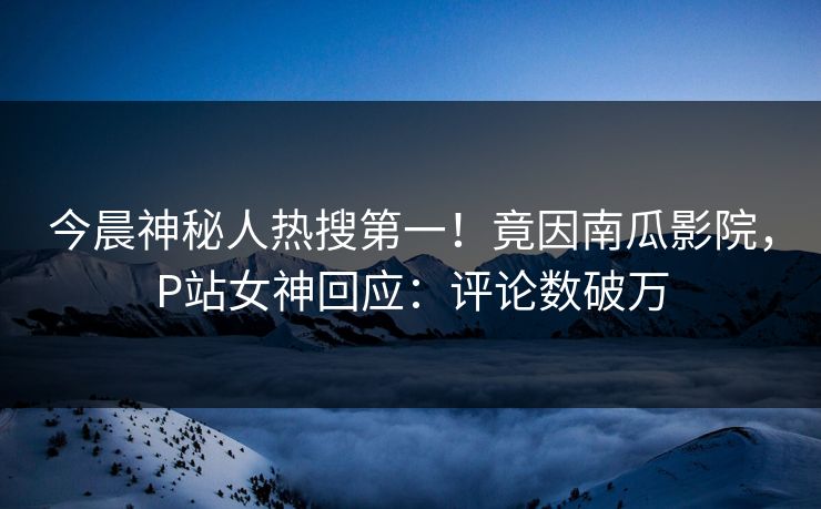 今晨神秘人热搜第一！竟因南瓜影院，P站女神回应：评论数破万