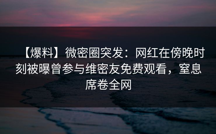 【爆料】微密圈突发：网红在傍晚时刻被曝曾参与维密友免费观看，窒息席卷全网