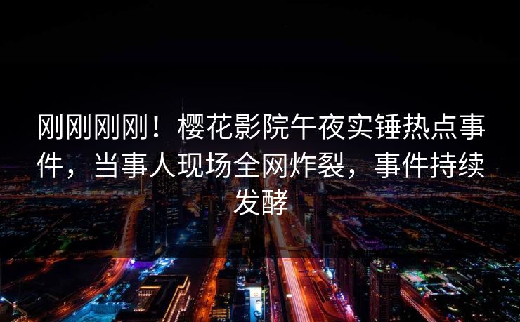 刚刚刚刚！樱花影院午夜实锤热点事件，当事人现场全网炸裂，事件持续发酵