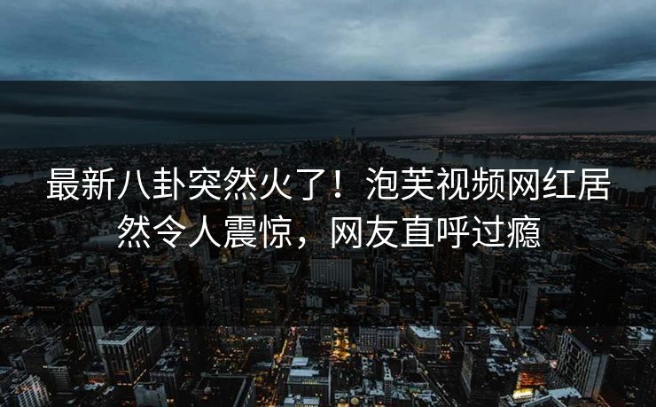 最新八卦突然火了！泡芙视频网红居然令人震惊，网友直呼过瘾