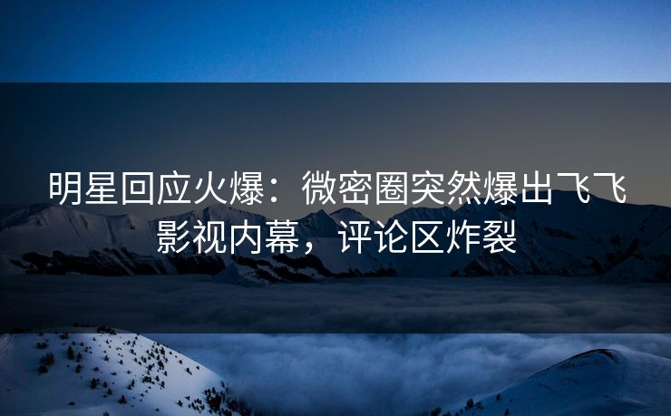 明星回应火爆：微密圈突然爆出飞飞影视内幕，评论区炸裂