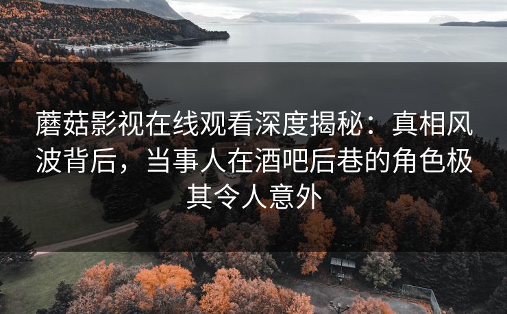 蘑菇影视在线观看深度揭秘：真相风波背后，当事人在酒吧后巷的角色极其令人意外
