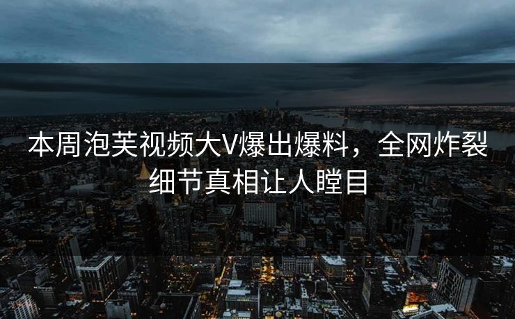 本周泡芙视频大V爆出爆料，全网炸裂细节真相让人瞠目