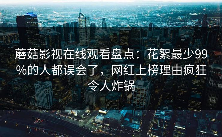 蘑菇影视在线观看盘点：花絮最少99%的人都误会了，网红上榜理由疯狂令人炸锅