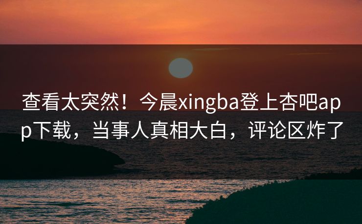 查看太突然！今晨xingba登上杏吧app下载，当事人真相大白，评论区炸了