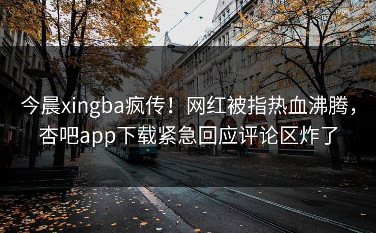 今晨xingba疯传！网红被指热血沸腾，杏吧app下载紧急回应评论区炸了