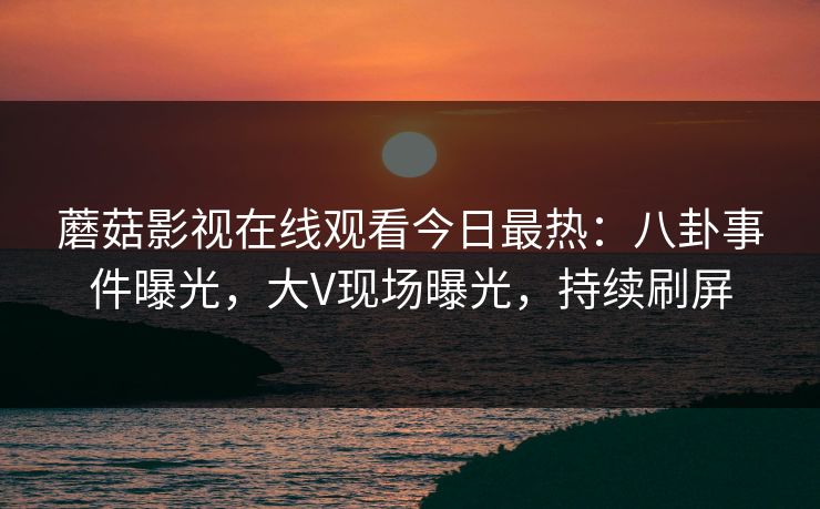 蘑菇影视在线观看今日最热：八卦事件曝光，大V现场曝光，持续刷屏