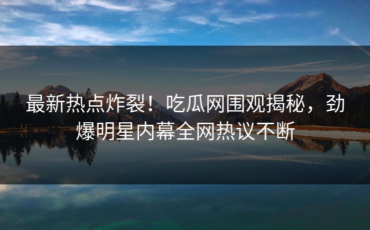 最新热点炸裂！吃瓜网围观揭秘，劲爆明星内幕全网热议不断