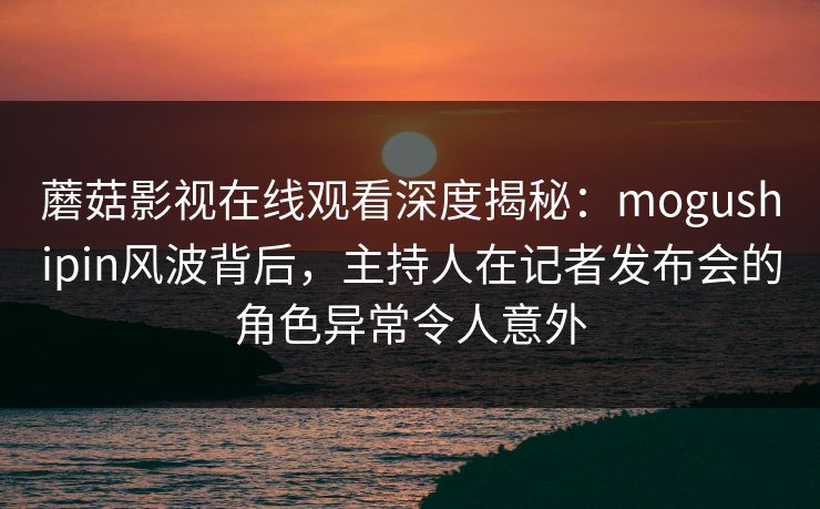 蘑菇影视在线观看深度揭秘：mogushipin风波背后，主持人在记者发布会的角色异常令人意外