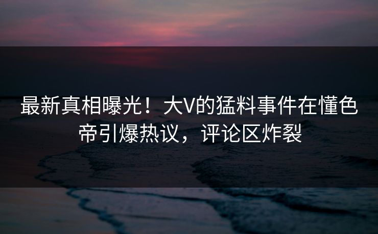 最新真相曝光！大V的猛料事件在懂色帝引爆热议，评论区炸裂