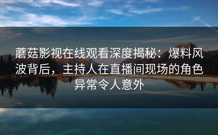 蘑菇影视在线观看深度揭秘：爆料风波背后，主持人在直播间现场的角色异常令人意外