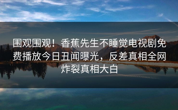 围观围观！香蕉先生不睡觉电视剧免费播放今日丑闻曝光，反差真相全网炸裂真相大白