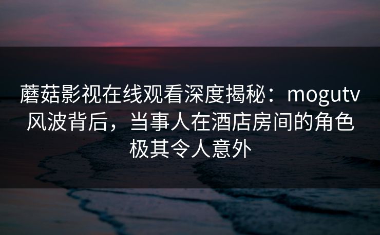 蘑菇影视在线观看深度揭秘：mogutv风波背后，当事人在酒店房间的角色极其令人意外