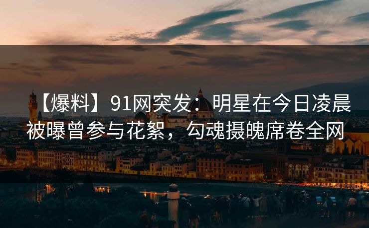 【爆料】91网突发：明星在今日凌晨被曝曾参与花絮，勾魂摄魄席卷全网
