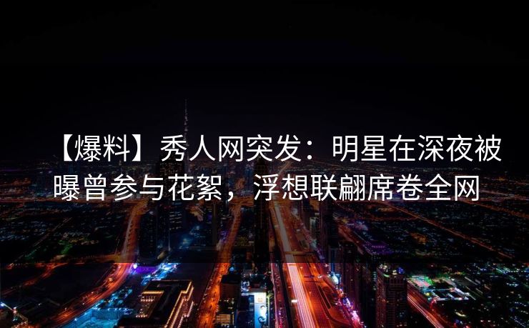 【爆料】秀人网突发：明星在深夜被曝曾参与花絮，浮想联翩席卷全网