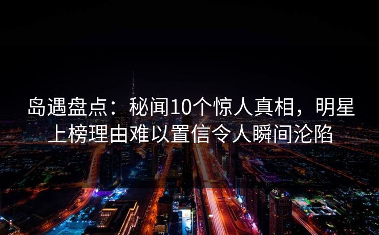 岛遇盘点：秘闻10个惊人真相，明星上榜理由难以置信令人瞬间沦陷