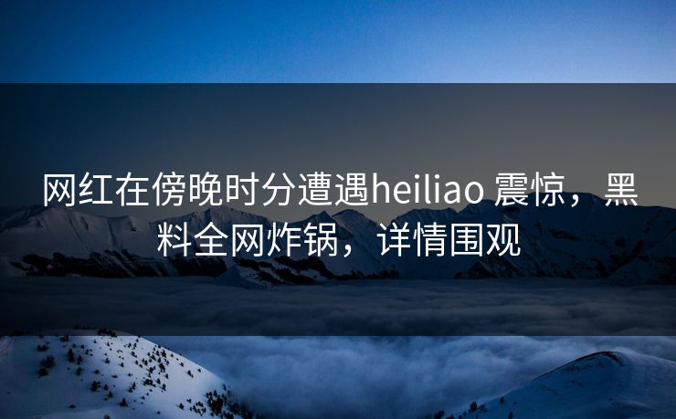 网红在傍晚时分遭遇heiliao 震惊，黑料全网炸锅，详情围观