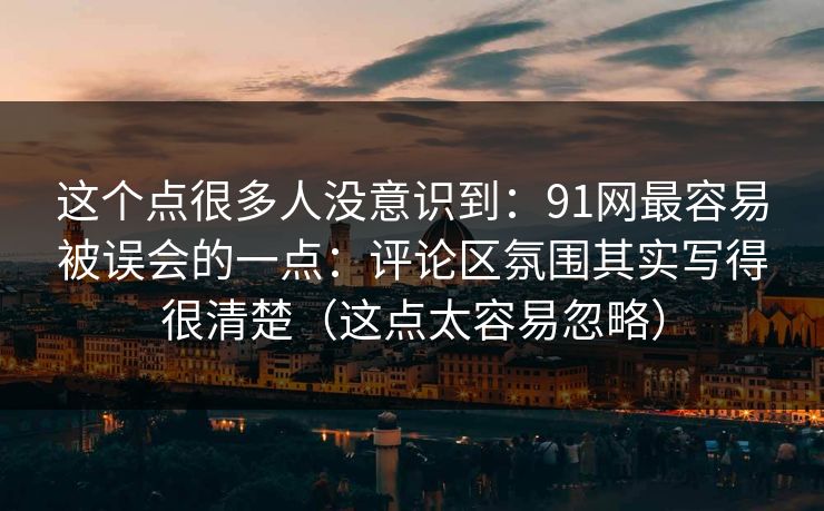 这个点很多人没意识到：91网最容易被误会的一点：评论区氛围其实写得很清楚（这点太容易忽略）