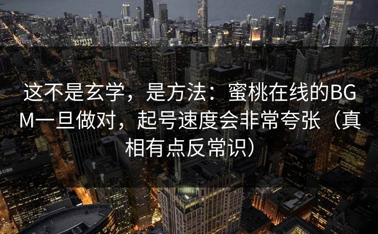这不是玄学,是方法:蜜桃在线的BGM一旦做对,起号速度会非常夸张(真相有点反常识) 这不是玄学,是方法:蜜桃在线的BGM一旦做对,起号速度会非常夸张(真相有点反常识)