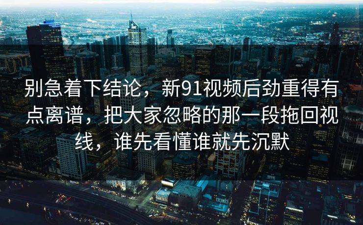 别急着下结论，新91视频后劲重得有点离谱，把大家忽略的那一段拖回视线，谁先看懂谁就先沉默