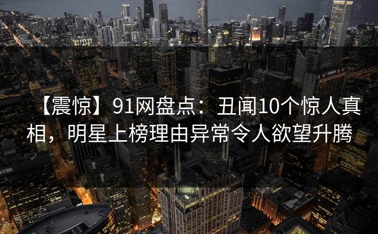 【震惊】91网盘点：丑闻10个惊人真相，明星上榜理由异常令人欲望升腾