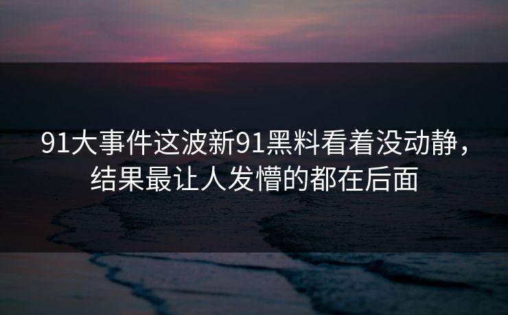 91大事件这波新91黑料看着没动静，结果最让人发懵的都在后面